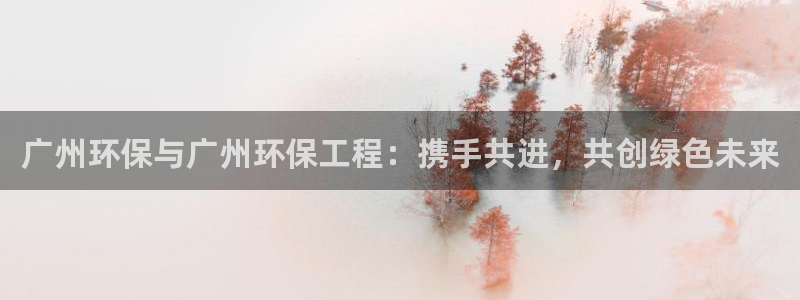 彩名堂用不了：广州环保与广州环保工程：携手共进，共创绿色未来