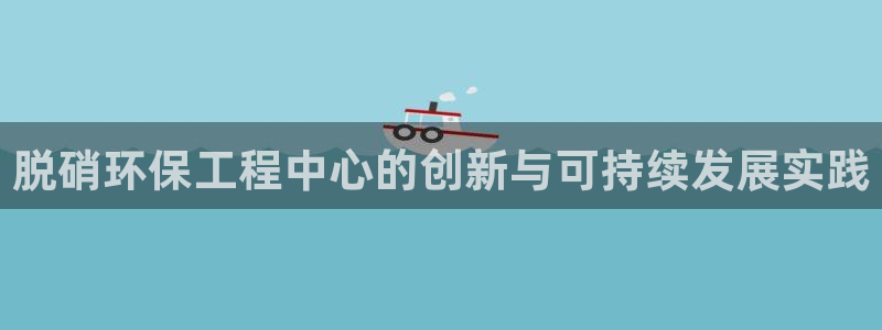 彩名堂app官方下载：脱硝环保工程中心的创新与可持续发展实践